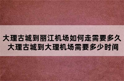 大理古城到丽江机场如何走需要多久 大理古城到大理机场需要多少时间